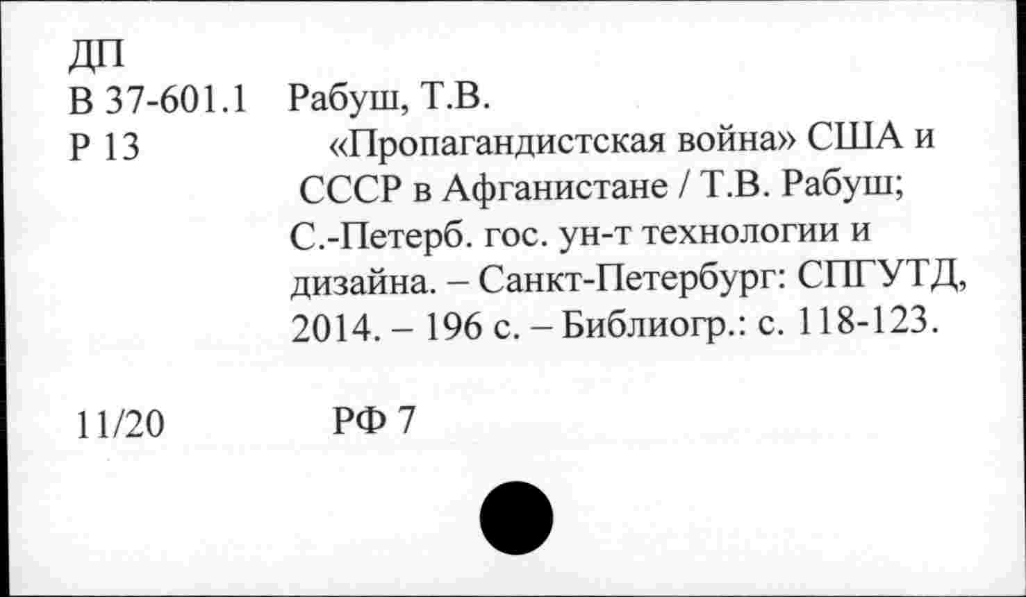 ﻿ДП
В 37-601.1
Р 13
Рабуш, Т.В.
«Пропагандистская война» США и СССР в Афганистане / Т.В. Рабуш; С.-Петерб. гос. ун-т технологии и дизайна. - Санкт-Петербург: СПГУТД, 2014. - 196 с. - Библиогр.: с. 118-123.
11/20
РФ 7